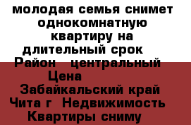молодая семья снимет однокомнатную квартиру на длительный срок   › Район ­ центральный › Цена ­ 12 000 - Забайкальский край, Чита г. Недвижимость » Квартиры сниму   